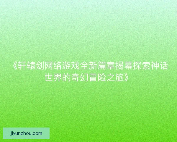 《轩辕剑网络游戏全新篇章揭幕探索神话世界的奇幻冒险之旅》