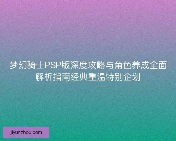 梦幻骑士PSP版深度攻略与角色养成全面解析指南经典重温特别企划