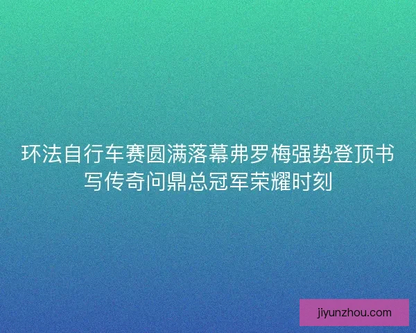 环法自行车赛圆满落幕弗罗梅强势登顶书写传奇问鼎总冠军荣耀时刻