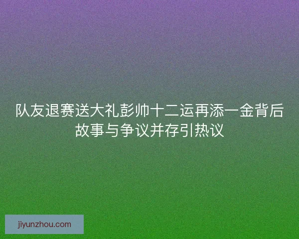 队友退赛送大礼彭帅十二运再添一金背后故事与争议并存引热议