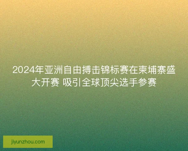 2024年亚洲自由搏击锦标赛在柬埔寨盛大开赛 吸引全球顶尖选手参赛
