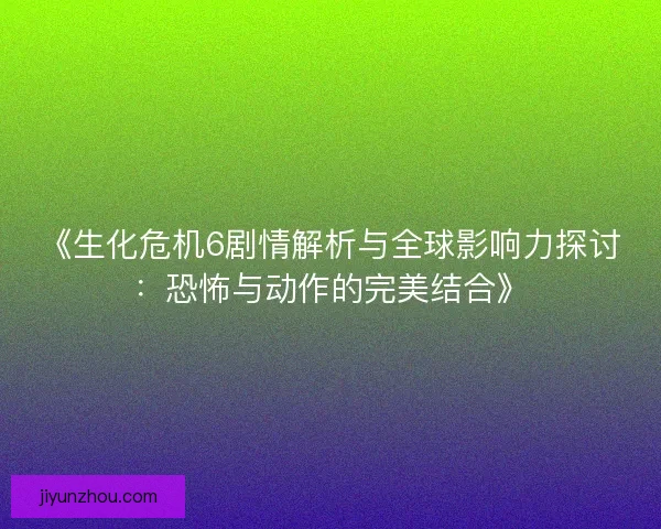 《生化危机6剧情解析与全球影响力探讨：恐怖与动作的完美结合》