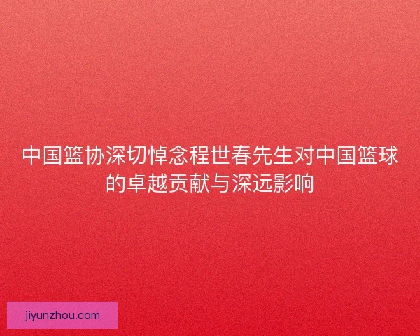 中国篮协深切悼念程世春先生对中国篮球的卓越贡献与深远影响