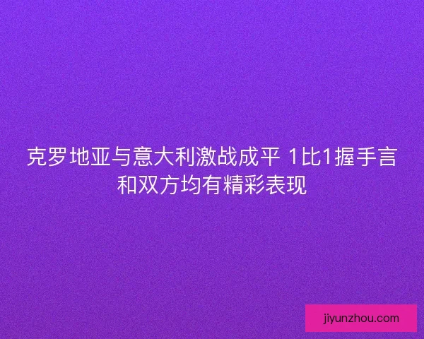克罗地亚与意大利激战成平 1比1握手言和双方均有精彩表现