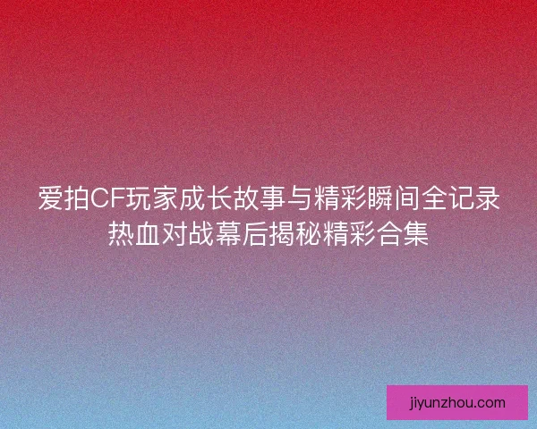 爱拍CF玩家成长故事与精彩瞬间全记录热血对战幕后揭秘精彩合集 爱拍CF玩家成长故事与精彩瞬间全记录热血对战幕后揭秘精彩合集