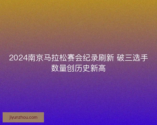 2024南京马拉松赛会纪录刷新 破三选手数量创历史新高 2024南京马拉松赛会纪录刷新 破三选手数量创历史新高
