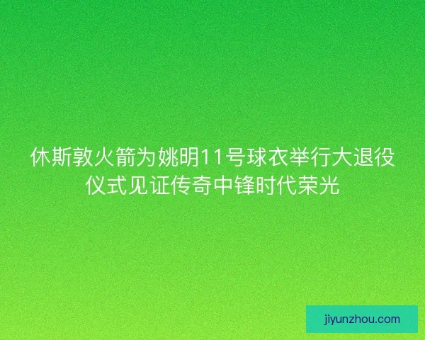 休斯敦火箭为姚明11号球衣举行大退役仪式见证传奇中锋时代荣光 休斯敦火箭为姚明11号球衣举行大退役仪式见证传奇中锋时代荣光