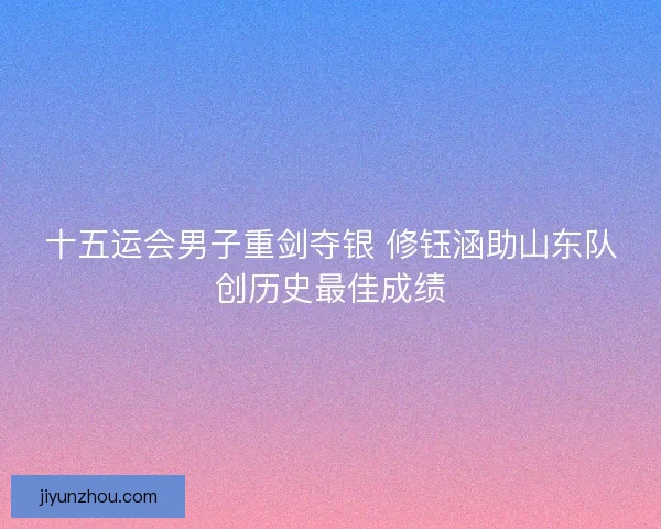 十五运会男子重剑夺银 修钰涵助山东队创历史最佳成绩