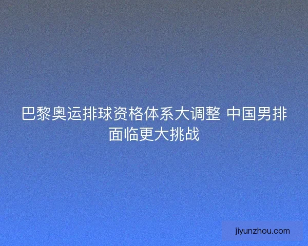 巴黎奥运排球资格体系大调整 中国男排面临更大挑战 巴黎奥运排球资格体系大调整 中国男排面临更大挑战