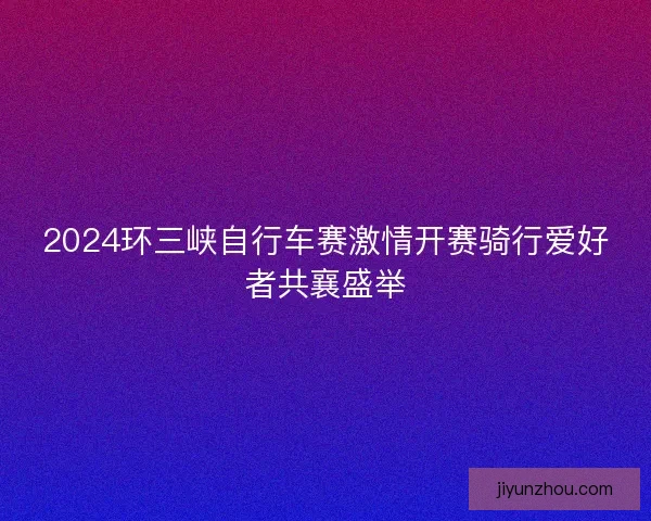 2024环三峡自行车赛激情开赛骑行爱好者共襄盛举