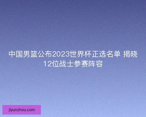 中国男篮公布2023世界杯正选名单 揭晓12位战士参赛阵容