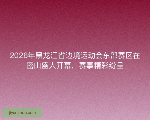 2026年黑龙江省边境运动会东部赛区在密山盛大开幕，赛事精彩纷呈