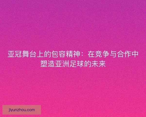 亚冠舞台上的包容精神：在竞争与合作中塑造亚洲足球的未来
