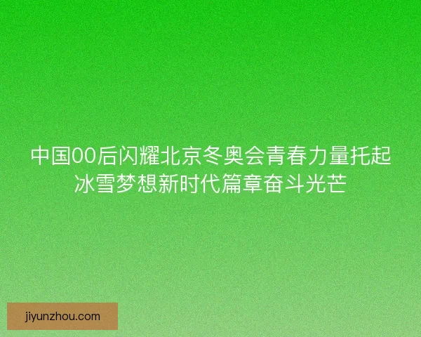 中国00后闪耀北京冬奥会青春力量托起冰雪梦想新时代篇章奋斗光芒