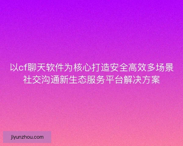 以cf聊天软件为核心打造安全高效多场景社交沟通新生态服务平台解决方案