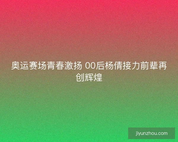 奥运赛场青春激扬 00后杨倩接力前辈再创辉煌