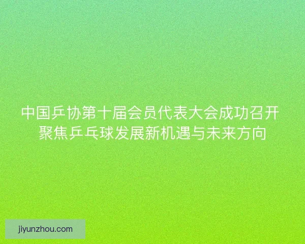 中国乒协第十届会员代表大会成功召开 聚焦乒乓球发展新机遇与未来方向 中国乒协第十届会员代表大会成功召开 聚焦乒乓球发展新机遇与未来方向