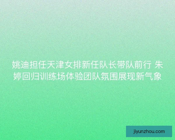 姚迪担任天津女排新任队长带队前行 朱婷回归训练场体验团队氛围展现新气象