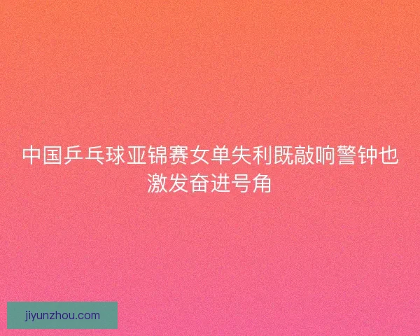 中国乒乓球亚锦赛女单失利既敲响警钟也激发奋进号角 中国乒乓球亚锦赛女单失利既敲响警钟也激发奋进号角