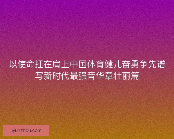 以使命扛在肩上中国体育健儿奋勇争先谱写新时代最强音华章壮丽篇 以使命扛在肩上中国体育健儿奋勇争先谱写新时代最强音华章壮丽篇