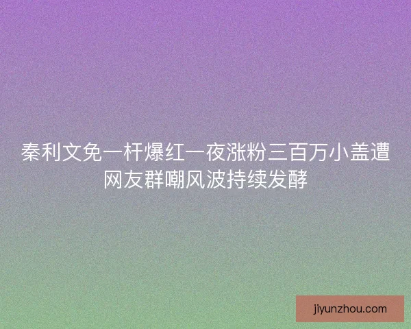 秦利文免一杆爆红一夜涨粉三百万小盖遭网友群嘲风波持续发酵 秦利文免一杆爆红一夜涨粉三百万小盖遭网友群嘲风波持续发酵