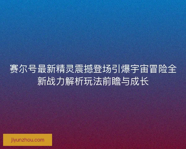 赛尔号最新精灵震撼登场引爆宇宙冒险全新战力解析玩法前瞻与成长