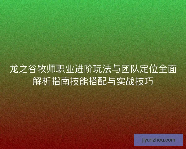 龙之谷牧师职业进阶玩法与团队定位全面解析指南技能搭配与实战技巧 龙之谷牧师职业进阶玩法与团队定位全面解析指南技能搭配与实战技巧